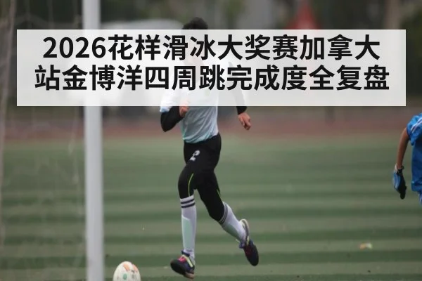 2026花样滑冰大奖赛加拿大站金博洋四周跳完成度全复盘