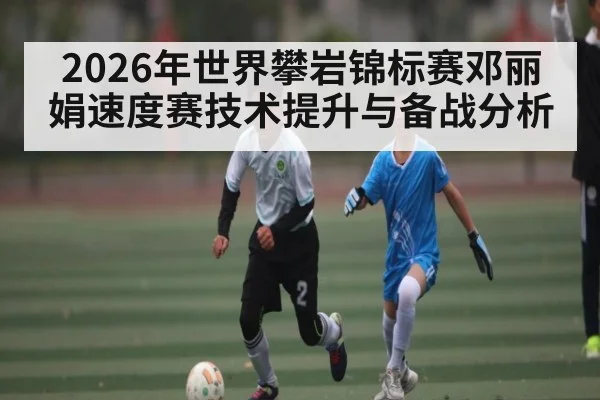 2026年世界攀岩锦标赛邓丽娟速度赛技术提升与备战分析